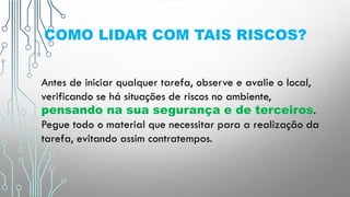 COMO LIDAR COM TAIS RISCOS?
Antes de iniciar qualquer tarefa, observe e avalie o local,
verificando se há situações de riscos no ambiente,
pensando na sua segurança e de terceiros.
Pegue todo o material que necessitar para a realização da
tarefa, evitando assim contratempos.
 