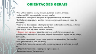 ORIENTAÇÕES GERAIS
• Não utilizar adornos (anéis, alianças, pulseiras, cordões, brincos);
• Utilizar os EPI´s recomendados para as tarefas;
• Verificar as condição de máquinas e equipamentos que for utilizar;
• Cuidado com os produtos químicos (armazenamento, embalagens, modo de
utilização);
• Fazer o uso de escadas e não improvisar com cadeiras banquetas ou poltronas.
• Não sentar no guarda corpo das plataformas;
• não afiar a faca de frente para as pessoas;
• Cuidado com a pressa: aguarde a carcaça se alinhar em seu posto de
trabalho para realizar sua atividade laboral, não invada o espaço de seu colega
de trabalho.
• Não jogue pedaços de carnes, couro e outros em seus colegas de trabalho;
• Não gesticule com a faca nas mãos;
• Utilizar indevidamente agua em alta temperatura para lavar botas, avental,
etc...
• Utilizar indevidamente o vapor para higiene pessoal
• Respeite as normas de segurança;
 