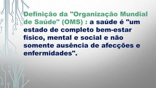 Definição da "Organização Mundial
de Saúde" (OMS) : a saúde é "um
estado de completo bem-estar
físico, mental e social e não
somente ausência de afecções e
enfermidades".
 