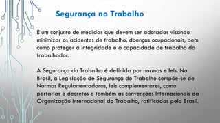 É um conjunto de medidas que devem ser adotadas visando
minimizar os acidentes de trabalho, doenças ocupacionais, bem
como proteger a integridade e a capacidade de trabalho do
trabalhador.
A Segurança do Trabalho é definida por normas e leis. No
Brasil, a Legislação de Segurança do Trabalho compõe-se de
Normas Regulamentadoras, leis complementares, como
portarias e decretos e também as convenções Internacionais da
Organização Internacional do Trabalho, ratificadas pelo Brasil.
Segurança no Trabalho
 