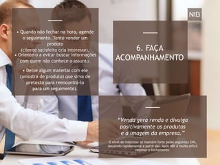 6. FAÇA
ACOMPANHAMENTO
• Quando não fechar na hora, agende
o seguimento. Tente vender um
produto
(cliente satisfeito cria interesse).
• Oriente-o a evitar buscar informações
com quem não conhece o assunto.
• Deixe algum material com ele
(amostra de produto) que sirva de
pretexto para reencontrá-lo
para um seguimento).
O nível de interesse se mantém forte pelas seguintes 24h,
decaindo rapidamente a partir daí. Após 48h é muito difícil
retomar o fechamento.
“Venda gera renda e divulga
positivamente os produtos
e a imagem da empresa.”
 