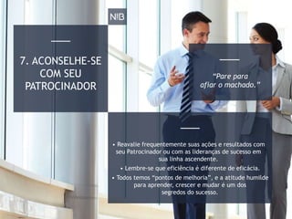 7. ACONSELHE-SE
COM SEU
PATROCINADOR
• Todos temos “pontos de melhoria”, e a atitude humilde
para aprender, crescer e mudar é um dos
segredos do sucesso.
• Reavalie frequentemente suas ações e resultados com
seu Patrocinador ou com as lideranças de sucesso em
sua linha ascendente.
• Lembre-se que eficiência é diferente de eficácia.
“Pare para
afiar o machado.”
 