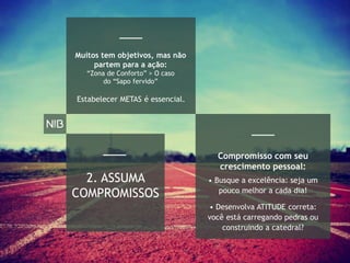 Estabelecer METAS é essencial.
2. ASSUMA
COMPROMISSOS
• Desenvolva ATITUDE correta:
você está carregando pedras ou
construindo a catedral?
• Busque a excelência: seja um
pouco melhor a cada dia!
Compromisso com seu
crescimento pessoal:
Muitos tem objetivos, mas não
partem para a ação:
“Zona de Conforto” > O caso
do “Sapo fervido”
 