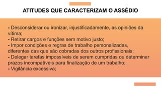 ATITUDES QUE CARACTERIZAM O ASSÉDIO
- Desconsiderar ou ironizar, injustificadamente, as opiniões da
vítima;
- Retirar cargos e funções sem motivo justo;
- Impor condições e regras de trabalho personalizadas,
diferentes das que são cobradas dos outros profissionais;
- Delegar tarefas impossíveis de serem cumpridas ou determinar
prazos incompatíveis para finalização de um trabalho;
- Vigilância excessiva;
 
