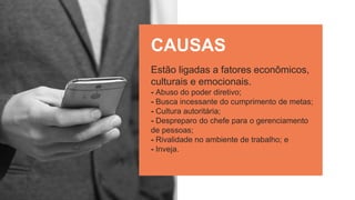 Estão ligadas a fatores econômicos,
culturais e emocionais.
- Abuso do poder diretivo;
- Busca incessante do cumprimento de metas;
- Cultura autoritária;
- Despreparo do chefe para o gerenciamento
de pessoas;
- Rivalidade no ambiente de trabalho; e
- Inveja.
CAUSAS
 