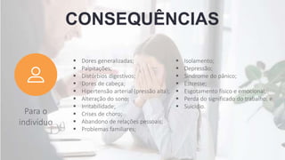 CONSEQUÊNCIAS
Para o
indivíduo
 Dores generalizadas;
 Palpitações;
 Distúrbios digestivos;
 Dores de cabeça;
 Hipertensão arterial (pressão alta);
 Alteração do sono;
 Irritabilidade;
 Crises de choro;
 Abandono de relações pessoais;
 Problemas familiares;
 Isolamento;
 Depressão;
 Síndrome do pânico;
 Estresse;
 Esgotamento físico e emocional;
 Perda do significado do trabalho; e
 Suicídio.
 