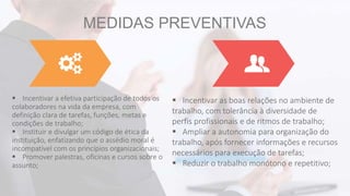 MEDIDAS PREVENTIVAS
 Incentivar a efetiva participação de todos os
colaboradores na vida da empresa, com
definição clara de tarefas, funções, metas e
condições de trabalho;
 Instituir e divulgar um código de ética da
instituição, enfatizando que o assédio moral é
incompatível com os princípios organizacionais;
 Promover palestras, oficinas e cursos sobre o
assunto;
 Incentivar as boas relações no ambiente de
trabalho, com tolerância à diversidade de
perfis profissionais e de ritmos de trabalho;
 Ampliar a autonomia para organização do
trabalho, após fornecer informações e recursos
necessários para execução de tarefas;
 Reduzir o trabalho monótono e repetitivo;
 