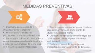 MEDIDAS PREVENTIVAS
 Observar o aumento súbito e
injustificado de absenteísmo;
 Realizar avaliação de riscos
psicossociais no ambiente de trabalho;
 Garantir que práticas administrativas e
gerenciais na organização sejam aplicadas
a todos os colaboradores de forma igual,
com tratamento justo e respeitoso;
 Dar exemplo de comportamento e condutas
adequadas, evitando se omitir diante de
situações de assédio moral;
 Oferecer apoio psicológico e orientação aos
colaboradores que se julguem vítimas de
assédio moral;
 Estabelecer canais de recebimento e
protocolos de encaminhamento de denúncias.
 
