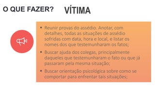 O QUE FAZER? VÍTIMA
 Reunir provas do assédio. Anotar, com
detalhes, todas as situações de assédio
sofridas com data, hora e local, e listar os
nomes dos que testemunharam os fatos;
 Buscar ajuda dos colegas, principalmente
daqueles que testemunharam o fato ou que já
passaram pela mesma situação;
 Buscar orientação psicológica sobre como se
comportar para enfrentar tais situações;
 
