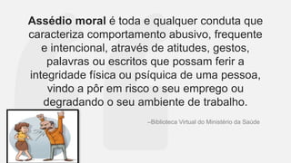 Assédio moral é toda e qualquer conduta que
caracteriza comportamento abusivo, frequente
e intencional, através de atitudes, gestos,
palavras ou escritos que possam ferir a
integridade física ou psíquica de uma pessoa,
vindo a pôr em risco o seu emprego ou
degradando o seu ambiente de trabalho.
–Biblioteca Virtual do Ministério da Saúde
 