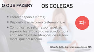 O QUE FAZER? OS COLEGAS
 Oferecer apoio à vítima;
 Disponibilizar-se como testemunha; e
 Comunicar ao setor responsável, ao
superior hierárquico do assediador ou à
entidade de classe situações de assédio
moral que presenciou.
Bibliografia: Cartilha de prevenção ao assédio moral (TST)
 