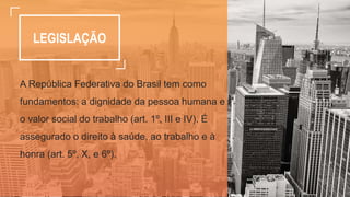 LEGISLAÇÃO
A República Federativa do Brasil tem como
fundamentos: a dignidade da pessoa humana e
o valor social do trabalho (art. 1º, III e IV). É
assegurado o direito à saúde, ao trabalho e à
honra (art. 5º, X, e 6º).
 