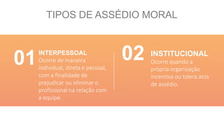TIPOS DE ASSÉDIO MORAL
INTERPESSOAL
Ocorre de maneira
individual, direta e pessoal,
com a finalidade de
prejudicar ou eliminar o
profissional na relação com
a equipe.
INSTITUCIONAL
Ocorre quando a
própria organização
incentiva ou tolera atos
de assédio.
01 02
 