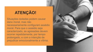 Situações isoladas podem causar
dano moral, mas não
necessariamente configuram assédio
moral. Para que o assédio seja
caracterizado, as agressões devem
ocorrer repetidamente, por tempo
prolongado, e com a intenção de
prejudicar emocionalmente a vítima.
ATENÇÃO!
 