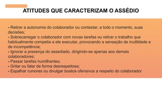 ATITUDES QUE CARACTERIZAM O ASSÉDIO
- Retirar a autonomia do colaborador ou contestar, a todo o momento, suas
decisões;
- Sobrecarregar o colaborador com novas tarefas ou retirar o trabalho que
habitualmente competia a ele executar, provocando a sensação de inutilidade e
de incompetência;
- Ignorar a presença do assediado, dirigindo-se apenas aos demais
colaboradores;
- Passar tarefas humilhantes;
- Gritar ou falar de forma desrespeitosa;
- Espalhar rumores ou divulgar boatos ofensivos a respeito do colaborador
 