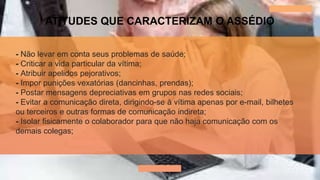 ATITUDES QUE CARACTERIZAM O ASSÉDIO
- Não levar em conta seus problemas de saúde;
- Criticar a vida particular da vítima;
- Atribuir apelidos pejorativos;
- Impor punições vexatórias (dancinhas, prendas);
- Postar mensagens depreciativas em grupos nas redes sociais;
- Evitar a comunicação direta, dirigindo-se à vítima apenas por e-mail, bilhetes
ou terceiros e outras formas de comunicação indireta;
- Isolar fisicamente o colaborador para que não haja comunicação com os
demais colegas;
 