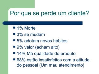 Por que se perde um cliente?
 1% Morte
 3% se mudam
 5% adotam novos hábitos
 9% valor (acham alto)
 14% Má qualidade do produto
 68% estão insatisfeitos com a atitude
do pessoal (Um mau atendimento)
 