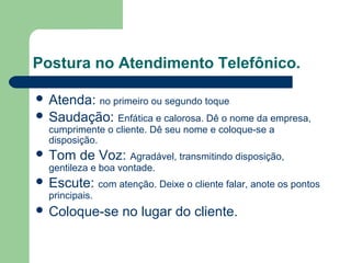 Postura no Atendimento Telefônico.
 Atenda: no primeiro ou segundo toque
 Saudação: Enfática e calorosa. Dê o nome da empresa,
cumprimente o cliente. Dê seu nome e coloque-se a
disposição.
 Tom de Voz: Agradável, transmitindo disposição,
gentileza e boa vontade.
 Escute: com atenção. Deixe o cliente falar, anote os pontos
principais.
 Coloque-se no lugar do cliente.
 