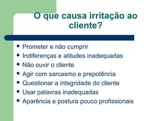 O que causa irritação ao
cliente?
Prometer e não cumprir
Indiferenças e atitudes inadequadas
Não ouvir o cliente
Agir com sarcasmo e prepotência
Questionar a integridade do cliente
Usar palavras inadequadas
Aparência e postura pouco profissionais