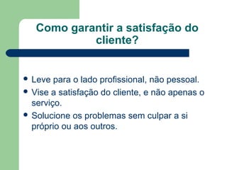 Como garantir a satisfação do
cliente?
Leve para o lado profissional, não pessoal.
Vise a satisfação do cliente, e não apenas o
serviço.
Solucione os problemas sem culpar a si
próprio ou aos outros.