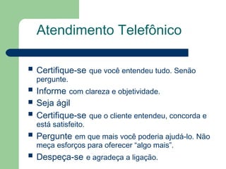 Atendimento Telefônico
Certifique-se que você entendeu tudo. Senão
pergunte.
Informe com clareza e objetividade.
Seja ágil
Certifique-se que o cliente entendeu, concorda e
está satisfeito.
Pergunte em que mais você poderia ajudá-lo. Não
meça esforços para oferecer “algo mais”.
Despeça-se e agradeça a ligação.