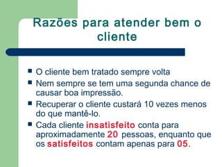 Razões para atender bem o
cliente
O cliente bem tratado sempre volta
Nem sempre se tem uma segunda chance de
causar boa impressão.
Recuperar o cliente custará 10 vezes menos
do que mantê-lo.
Cada cliente insatisfeito conta para
aproximadamente 20 pessoas, enquanto que
os satisfeitos contam apenas para 05.