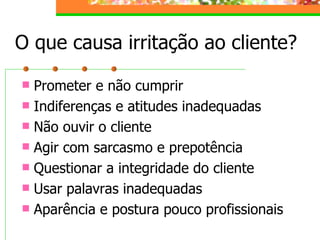 O que causa irritação ao cliente?
 Prometer e não cumprir
 Indiferenças e atitudes inadequadas
 Não ouvir o cliente
 Agir com sarcasmo e prepotência
 Questionar a integridade do cliente
 Usar palavras inadequadas
 Aparência e postura pouco profissionais
 