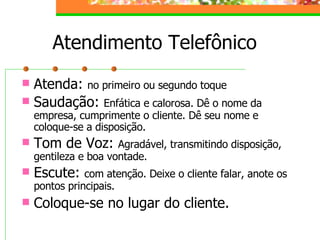 Atendimento Telefônico
 Atenda: no primeiro ou segundo toque
 Saudação: Enfática e calorosa. Dê o nome da
empresa, cumprimente o cliente. Dê seu nome e
coloque-se a disposição.
 Tom de Voz: Agradável, transmitindo disposição,
gentileza e boa vontade.
 Escute: com atenção. Deixe o cliente falar, anote os
pontos principais.
 Coloque-se no lugar do cliente.
 