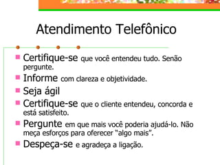 Atendimento Telefônico
 Certifique-se que você entendeu tudo. Senão
pergunte.
 Informe com clareza e objetividade.
 Seja ágil
 Certifique-se que o cliente entendeu, concorda e
está satisfeito.
 Pergunte em que mais você poderia ajudá-lo. Não
meça esforços para oferecer “algo mais”.
 Despeça-se e agradeça a ligação.
 
