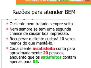 Razões para atender BEM
 O cliente bem tratado sempre volta
 Nem sempre se tem uma segunda
chance de causar boa impressão.
 Recuperar o cliente custará 10 vezes
menos do que mantê-lo.
 Cada cliente insatisfeito conta para
aproximadamente 20 pessoas,
enquanto que os satisfeitos contam
apenas para 05.
 