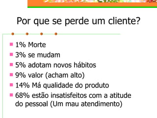 Por que se perde um cliente? 1% Morte 3% se mudam 5% adotam novos hábitos 9% valor (acham alto) 14% Má qualidade do produto 68% estão insatisfeitos com a atitude do pessoal (Um mau atendimento) 