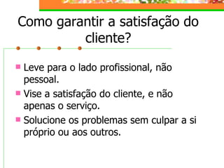 Como garantir a satisfação do cliente? Leve para o lado profissional, não pessoal. Vise a satisfação do cliente, e não apenas o serviço. Solucione os problemas sem culpar a si próprio ou aos outros. 