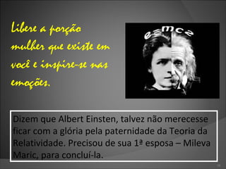 Libere a porção mulher que existe em você e inspire-se nas emoções. Dizem que Albert Einsten, talvez não merecesse ficar com a glória pela paternidade da Teoria da Relatividade. Precisou de sua 1ª esposa – Mileva Maric, para concluí-la. 