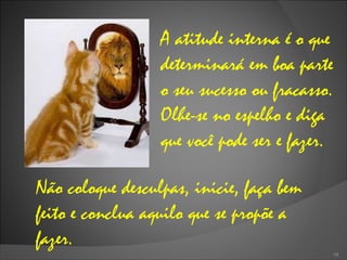 A atitude interna é o que determinará em boa parte o seu sucesso ou fracasso. Olhe-se no espelho e diga que você pode ser e fazer.  Não coloque desculpas, inicie, faça bem feito e conclua aquilo que se propõe a fazer.  