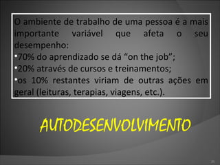 O ambiente de trabalho de uma pessoa é a mais importante variável que afeta o seu desempenho: 70% do aprendizado se dá “on the job”; 20% através de cursos e treinamentos; os 10% restantes viriam de outras ações em geral (leituras, terapias, viagens, etc.). AUTODESENVOLVIMENTO 