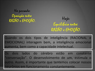 No passado: Oposição entre  RAZÃO e EMOÇÃO. Hoje: Equilíbrio entre  RAZÃO e EMOÇÃO. Quando os dois tipos de inteligência (RACIONAL e EMOCIONAL) interagem bem, a inteligência emocional aumenta, bem como a capacidade intelectual. Os dois lados do cérebro estão em constante “conversação”. O desenvolvimento de um, estimula o outro. Assim, é importante que tentemos colocar nossos neurônios em funcionamento constantemente. 