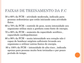 FAIXAS DE TREINAMENTO DA F.C
50 a 60% da FCM – atividade moderada, indicada para
  pessoas sedentárias que estão iniciando uma atividade
  física.
60 a 70% da FCM – controle de peso, nesta intensidade seu
  organismo utiliza mais a gordura como fonte de energia.
70 a 80% da FCM – aumento da capacidade aeróbica ,
  capacidade cardiopulmonar.
80 a 90% da FCM – nesta intensidade seu coração não é
  capaz de bombear oxigênio suficiente levando seu
  organismo a utilizar outras fontes de energia.
90 a 100% da FCM – intensidade de alto risco , indicada
  apenas para pessoas muito bem treinadas e por pouco
  período de tempo.
 