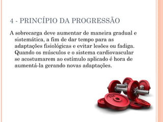 4 - PRINCÍPIO DA PROGRESSÃO
A sobrecarga deve aumentar de maneira gradual e
  sistemática, a fim de dar tempo para as
  adaptações fisiológicas e evitar lesões ou fadiga.
  Quando os músculos e o sistema cardiovascular
  se acostumarem ao estímulo aplicado é hora de
  aumentá-la gerando novas adaptações.
 