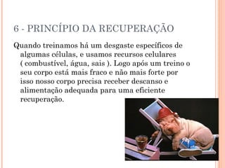 6 - PRINCÍPIO DA RECUPERAÇÃO
Quando treinamos há um desgaste específicos de
 algumas células, e usamos recursos celulares
 ( combustível, água, sais ). Logo após um treino o
 seu corpo está mais fraco e não mais forte por
 isso nosso corpo precisa receber descanso e
 alimentação adequada para uma eficiente
 recuperação.
 