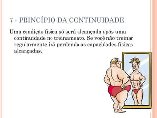7 - PRINCÍPIO DA CONTINUIDADE
Uma condição física só será alcançada após uma
 continuidade no treinamento. Se você não treinar
 regularmente irá perdendo as capacidades físicas
 alcançadas.
 