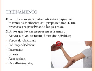 TREINAMENTO
É um processo sistemático através do qual os
  indivíduos melhoram seu preparo físico. É um
  processo progressivo e de longo prazo.
Motivos que levam as pessoas a treinar :
- Elevar o nível da forma física do indivíduo;

- Perda de Gordura;

- Indicação Médica;

- Interação;

- Stress;

- Autoestima;

- Envelhecimento;
 