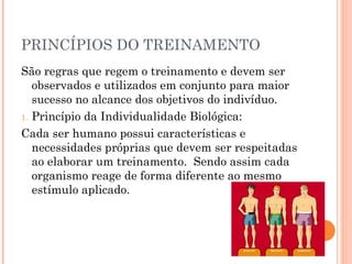 PRINCÍPIOS DO TREINAMENTO
São regras que regem o treinamento e devem ser
   observados e utilizados em conjunto para maior
   sucesso no alcance dos objetivos do indivíduo.
1. Princípio da Individualidade Biológica:

Cada ser humano possui características e
   necessidades próprias que devem ser respeitadas
   ao elaborar um treinamento. Sendo assim cada
   organismo reage de forma diferente ao mesmo
   estímulo aplicado.
 