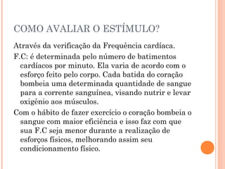 COMO AVALIAR O ESTÍMULO?
Através da verificação da Frequência cardíaca.
F.C: é determinada pelo número de batimentos
  cardíacos por minuto. Ela varia de acordo com o
  esforço feito pelo corpo. Cada batida do coração
  bombeia uma determinada quantidade de sangue
  para a corrente sanguínea, visando nutrir e levar
  oxigênio aos músculos.
Com o hábito de fazer exercício o coração bombeia o
  sangue com maior eficiência e isso faz com que
  sua F.C seja menor durante a realização de
  esforços físicos, melhorando assim seu
  condicionamento físico.
 