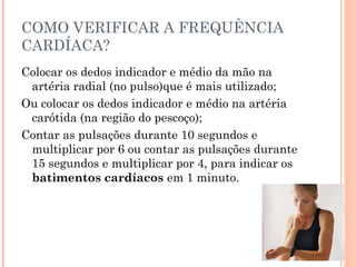COMO VERIFICAR A FREQUÊNCIA
CARDÍACA?
Colocar os dedos indicador e médio da mão na
 artéria radial (no pulso)que é mais utilizado;
Ou colocar os dedos indicador e médio na artéria
 carótida (na região do pescoço);
Contar as pulsações durante 10 segundos e
 multiplicar por 6 ou contar as pulsações durante
 15 segundos e multiplicar por 4, para indicar os
 batimentos cardíacos em 1 minuto.
 