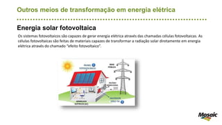 Outros meios de transformação em energia elétrica
Energia solar fotovoltaica
Os sistemas fotovoltaicos são capazes de gerar energia elétrica através das chamadas células fotovoltaicas. As
células fotovoltaicas são feitas de materiais capazes de transformar a radiação solar diretamente em energia
elétrica através do chamado “efeito fotovoltaico”.
 
