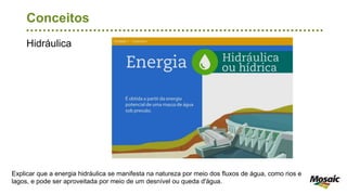Hidráulica
Conceitos
Explicar que a energia hidráulica se manifesta na natureza por meio dos fluxos de água, como rios e
lagos, e pode ser aproveitada por meio de um desnível ou queda d'água.
 