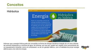 Hidráulica
Conceitos
Informar que a energia hídrica pode ser convertida na forma de energia mecânica (rotação de um eixo) através
de turbinas hidráulicas ou moinhos de água. As turbinas, por sua vez, podem ser usadas como acionamento de
um equipamento industrial, como um compressor, ou de um gerador elétrico, com a finalidade de prover energia
elétrica para uma rede de energia.
 