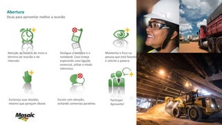 Atenção ao horário de início e
término da reunião e do
intervalo
Mantenha o foco na
pessoa que está falando
e solicite a palavra
Esclareça suas dúvidas,
mesmo que pareçam óbvias
Desligue o telefone e o
notebook. Caso esteja
esperando uma ligação
essencial, utilize o modo
silencioso.
Escute com atenção,
evitando conversas paralelas
Abertura
Dicas para aproveitar melhor a reunião
Participe!
Aproveite!
 