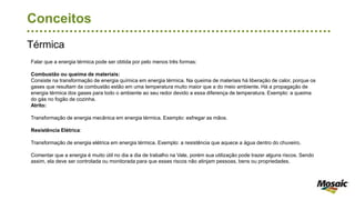 Térmica
Conceitos
Falar que a energia térmica pode ser obtida por pelo menos três formas:
Combustão ou queima de materiais:
Consiste na transformação de energia química em energia térmica. Na queima de materiais há liberação de calor, porque os
gases que resultam da combustão estão em uma temperatura muito maior que a do meio ambiente. Há a propagação de
energia térmica dos gases para todo o ambiente ao seu redor devido a essa diferença de temperatura. Exemplo: a queima
do gás no fogão de cozinha.
Atrito:
Transformação de energia mecânica em energia térmica. Exemplo: esfregar as mãos.
Resistência Elétrica:
Transformação de energia elétrica em energia térmica. Exemplo: a resistência que aquece a água dentro do chuveiro.
Comentar que a energia é muito útil no dia a dia de trabalho na Vale, porém sua utilização pode trazer alguns riscos. Sendo
assim, ela deve ser controlada ou monitorada para que esses riscos não atinjam pessoas, bens ou propriedades.
 