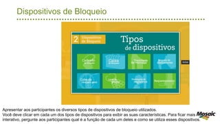 Dispositivos de Bloqueio
Apresentar aos participantes os diversos tipos de dispositivos de bloqueio utilizados.
Você deve clicar em cada um dos tipos de dispositivos para exibir as suas características. Para ficar mais
interativo, pergunte aos participantes qual é a função de cada um deles e como se utiliza esses dispositivos.
 
